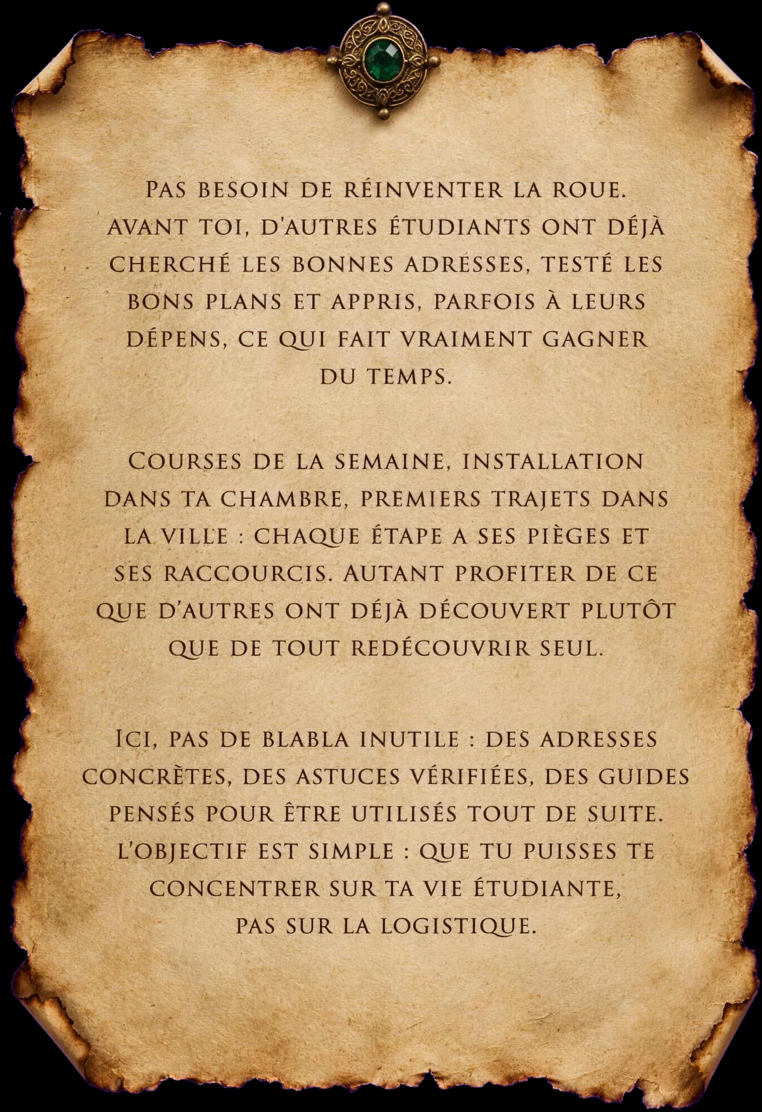 Pas besoin de réinventer la roue. Avant toi, d'autres étudiants ont déjà cherché les bonnes adresses, testé les bons plans et appris, parfois à leurs dépens, ce qui fait vraiment gagner du temps. Courses de la semaine, installation dans ta chambre, premiers trajets dans la ville : chaque étape a ses pièges et ses raccourcis. Autant profiter de ce que d'autres ont déjà découvert plutôt que de tout redécouvrir seul. Ici, pas de blabla inutile : des adresses concrètes, des astuces vérifiées, des guides pensés pour être utilisés tout de suite. L'objectif est simple: que tu puisses te concentrer sur ta vie étudiante, pas sur la logistique.